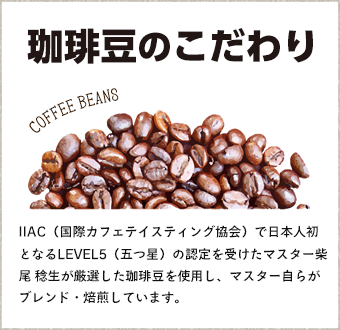 珈琲豆のこだわり IIAC（国際カフェテイスティング協会）で日本人初となるLEVEL5（五つ星）の認定を受けたマスター柴尾 稔生が厳選した珈琲豆を使用し、マスター自らがブレンド・焙煎しています。